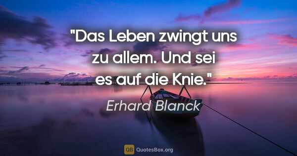 Erhard Blanck Zitat: "Das Leben zwingt uns zu allem. Und sei es auf die Knie."