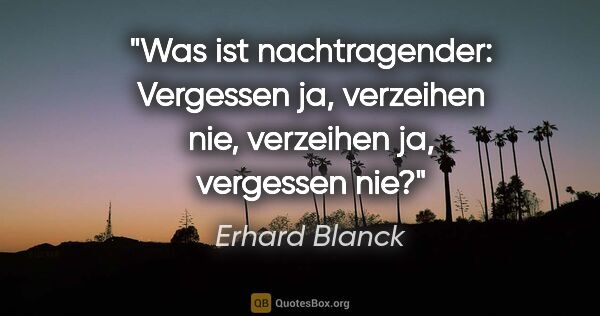 Erhard Blanck Zitat: "Was ist nachtragender:
Vergessen ja, verzeihen nie,
verzeihen..."