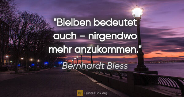 Bernhardt Bless Zitat: "Bleiben bedeutet auch – nirgendwo mehr anzukommen."