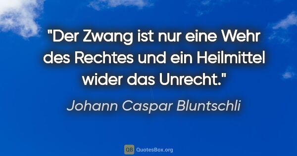 Johann Caspar Bluntschli Zitat: "Der Zwang ist nur eine Wehr des Rechtes
und ein Heilmittel..."