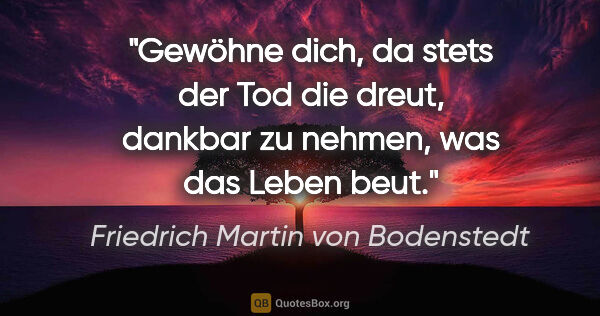Friedrich Martin von Bodenstedt Zitat: "Gewöhne dich, da stets der Tod die dreut,

dankbar zu nehmen,..."