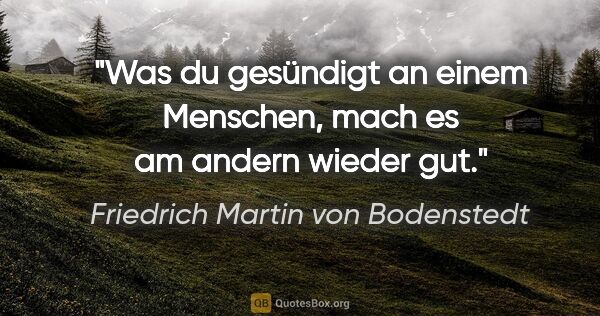 Friedrich Martin von Bodenstedt Zitat: "Was du gesündigt an einem Menschen,
mach es am andern wieder gut."