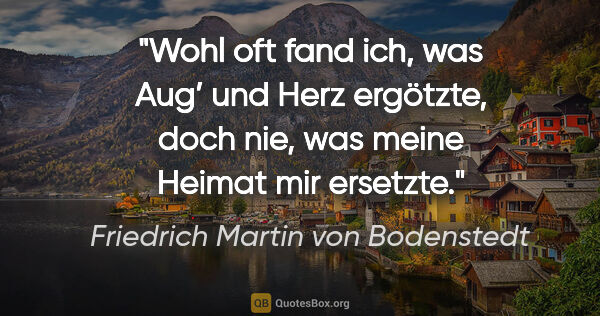 Friedrich Martin von Bodenstedt Zitat: "Wohl oft fand ich, was Aug’ und Herz ergötzte,
doch nie, was..."