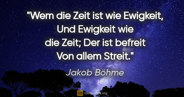 Jakob Böhme Zitat: "Wem die Zeit ist wie Ewigkeit,
Und Ewigkeit wie die Zeit;
Der..."