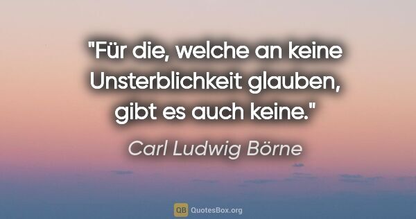 Carl Ludwig Börne Zitat: "Für die, welche an keine Unsterblichkeit glauben,
gibt es auch..."
