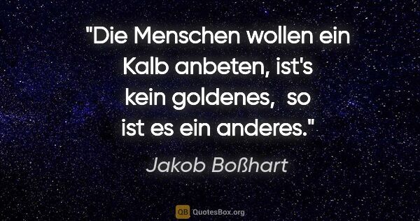 Jakob Boßhart Zitat: "Die Menschen wollen ein Kalb anbeten, ist's kein goldenes, 
so..."