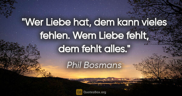 Phil Bosmans Zitat: "Wer Liebe hat, dem kann vieles fehlen.
Wem Liebe fehlt, dem..."