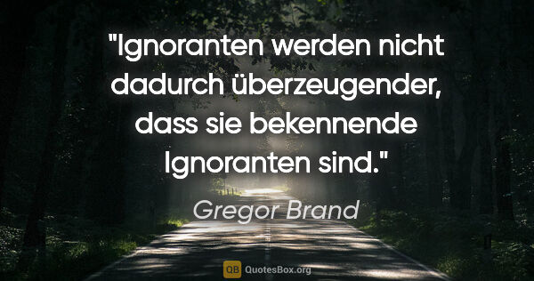 Gregor Brand Zitat: "Ignoranten werden nicht dadurch überzeugender,
dass sie..."