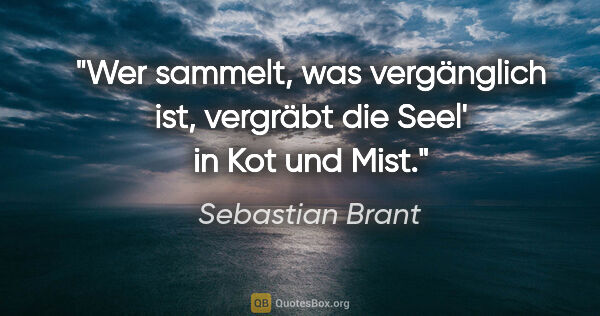 Sebastian Brant Zitat: "Wer sammelt, was vergänglich ist,

vergräbt die Seel' in Kot..."
