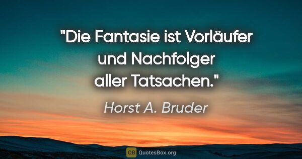 Horst A. Bruder Zitat: "Die Fantasie ist Vorläufer und Nachfolger aller Tatsachen."