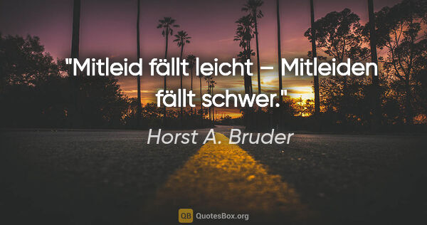 Horst A. Bruder Zitat: "Mitleid fällt leicht –
Mitleiden fällt schwer."