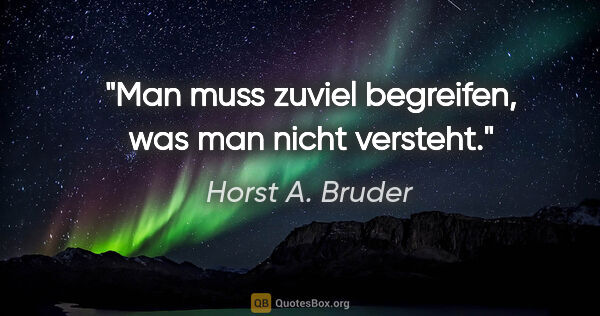 Horst A. Bruder Zitat: "Man muss zuviel begreifen, was man nicht versteht."