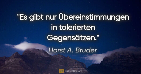 Horst A. Bruder Zitat: "Es gibt nur Übereinstimmungen
in tolerierten Gegensätzen."