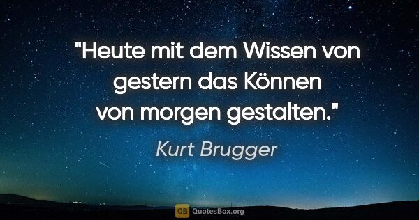 Kurt Brugger Zitat: "Heute mit dem Wissen von gestern das Können von morgen gestalten."