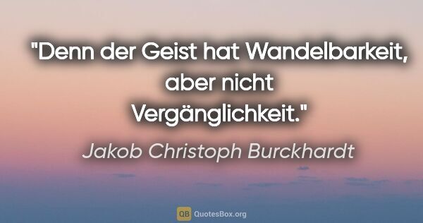 Jakob Christoph Burckhardt Zitat: "Denn der Geist hat Wandelbarkeit, aber nicht Vergänglichkeit."