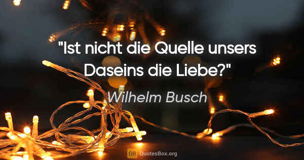 Wilhelm Busch Zitat: "Ist nicht die Quelle unsers Daseins die Liebe?"