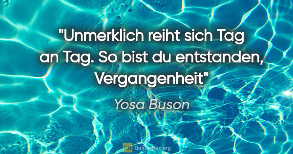 Yosa Buson Zitat: "Unmerklich reiht sich Tag an Tag.
So bist du entstanden,..."