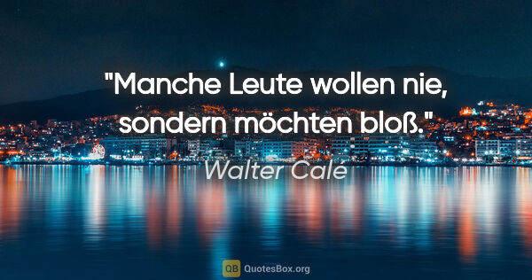 Walter Calé Zitat: "Manche Leute wollen nie, sondern "möchten" bloß."