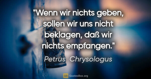 Petrus  Chrysologus Zitat: "Wenn wir nichts geben, sollen wir uns nicht beklagen, daß wir..."