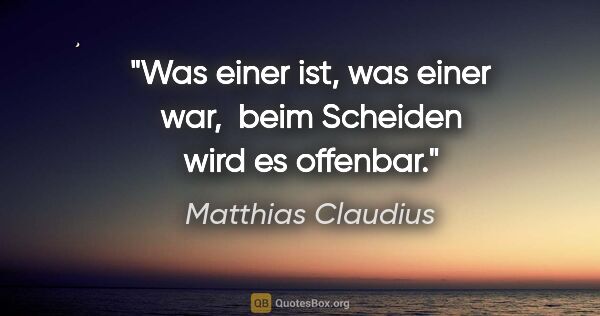 Matthias Claudius Zitat: "Was einer ist, was einer war, 
beim Scheiden wird es offenbar."