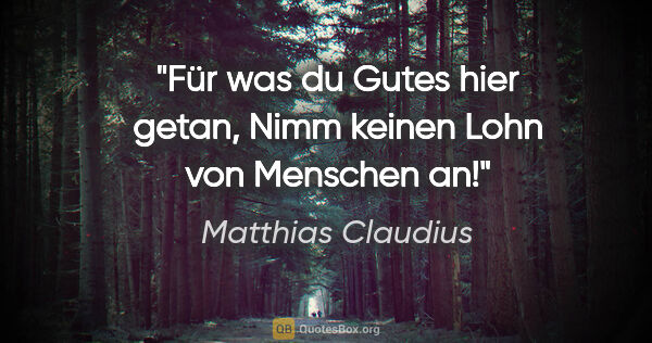 Matthias Claudius Zitat: "Für was du Gutes hier getan,
Nimm keinen Lohn von Menschen an!"