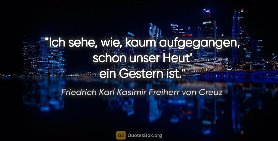 Friedrich Karl Kasimir Freiherr von Creuz Zitat: "Ich sehe, wie, kaum aufgegangen, schon unser Heut' ein Gestern..."
