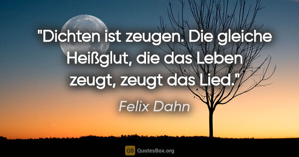 Felix Dahn Zitat: "Dichten ist zeugen. Die gleiche Heißglut,
die das Leben zeugt,..."