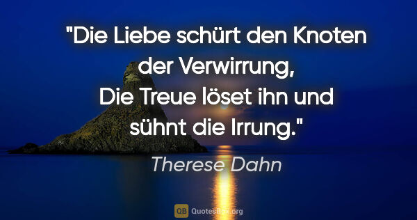 Therese Dahn Zitat: "Die Liebe schürt den Knoten der Verwirrung,
Die Treue löset..."