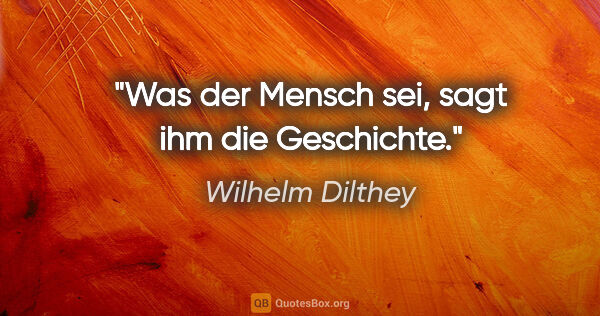 Wilhelm Dilthey Zitat: "Was der Mensch sei, sagt ihm die Geschichte."