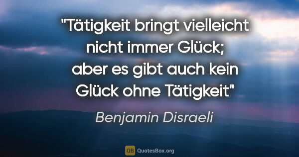 Benjamin Disraeli Zitat: "Tätigkeit bringt vielleicht nicht immer Glück;
aber es gibt..."
