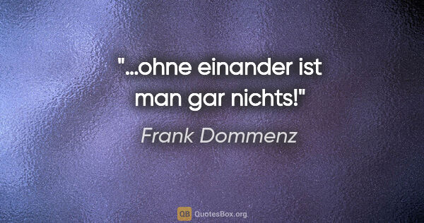 Frank Dommenz Zitat: "…ohne einander ist man gar nichts!"