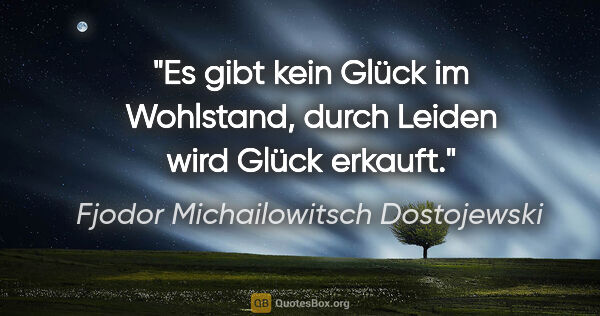 Fjodor Michailowitsch Dostojewski Zitat: "Es gibt kein Glück im Wohlstand,
durch Leiden wird Glück erkauft."