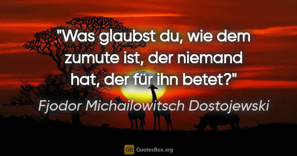 Fjodor Michailowitsch Dostojewski Zitat: "Was glaubst du, wie dem zumute ist,
der niemand hat, der für..."