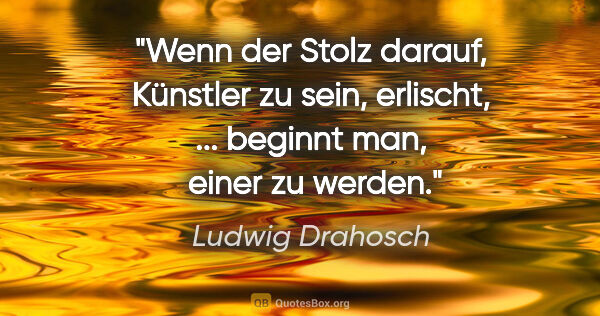 Ludwig Drahosch Zitat: "Wenn der Stolz darauf, Künstler zu sein, erlischt, ... beginnt..."