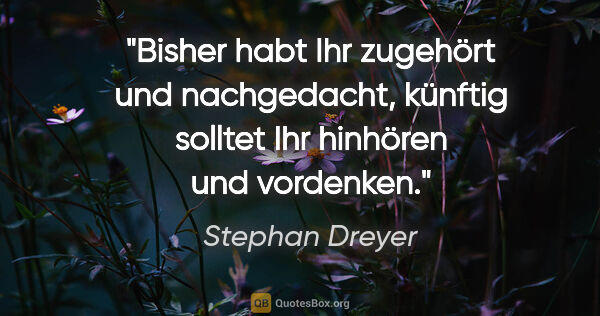 Stephan Dreyer Zitat: "Bisher habt Ihr zugehört und nachgedacht, künftig solltet Ihr..."