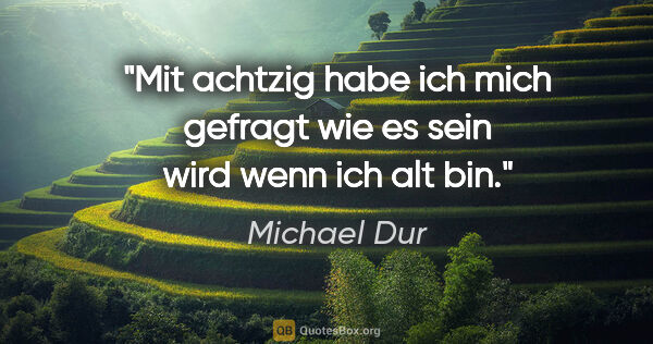 Michael Dur Zitat: "Mit achtzig habe ich mich gefragt wie es sein wird wenn ich..."