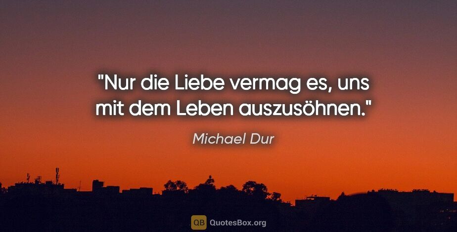 Michael Dur Zitat: "Nur die Liebe vermag es, uns mit dem Leben auszusöhnen."