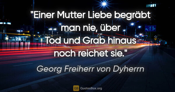 Georg Freiherr von Dyherrn Zitat: "Einer Mutter Liebe begräbt man nie,
über Tod und Grab hinaus..."