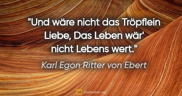 Karl Egon Ritter von Ebert Zitat: "Und wäre nicht das Tröpflein Liebe,
Das Leben wär' nicht..."