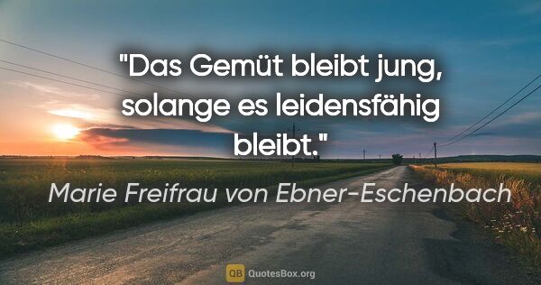 Marie Freifrau von Ebner-Eschenbach Zitat: "Das Gemüt bleibt jung,
solange es leidensfähig bleibt."