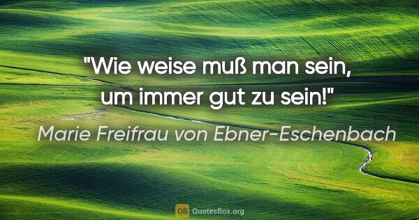 Marie Freifrau von Ebner-Eschenbach Zitat: "Wie weise muß man sein, um immer gut zu sein!"