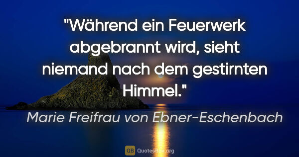 Marie Freifrau von Ebner-Eschenbach Zitat: "Während ein Feuerwerk abgebrannt wird,
sieht niemand nach dem..."