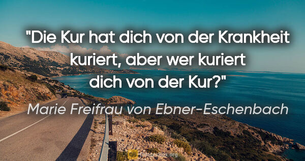 Marie Freifrau von Ebner-Eschenbach Zitat: "Die Kur hat dich von der Krankheit kuriert,
aber wer kuriert..."