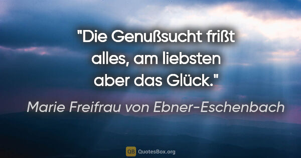 Marie Freifrau von Ebner-Eschenbach Zitat: "Die Genußsucht frißt alles, am liebsten aber das Glück."