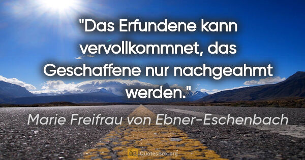 Marie Freifrau von Ebner-Eschenbach Zitat: "Das Erfundene kann vervollkommnet,
das Geschaffene nur..."