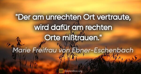 Marie Freifrau von Ebner-Eschenbach Zitat: "Der am unrechten Ort vertraute, wird dafür am rechten Orte..."