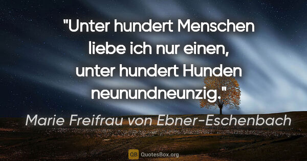 Marie Freifrau von Ebner-Eschenbach Zitat: "Unter hundert Menschen liebe ich nur einen,
unter hundert..."