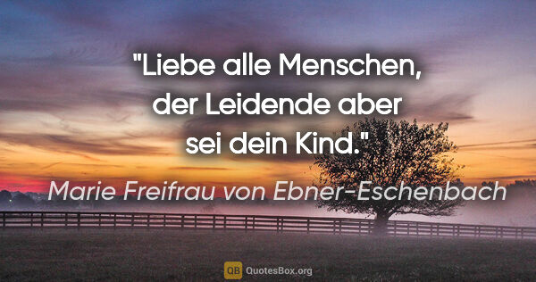 Marie Freifrau von Ebner-Eschenbach Zitat: "Liebe alle Menschen,
der Leidende aber sei dein Kind."