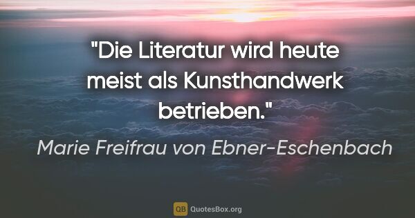Marie Freifrau von Ebner-Eschenbach Zitat: "Die Literatur wird heute meist als Kunsthandwerk betrieben."