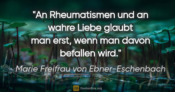 Marie Freifrau von Ebner-Eschenbach Zitat: "An Rheumatismen und an wahre Liebe glaubt man erst, wenn man..."